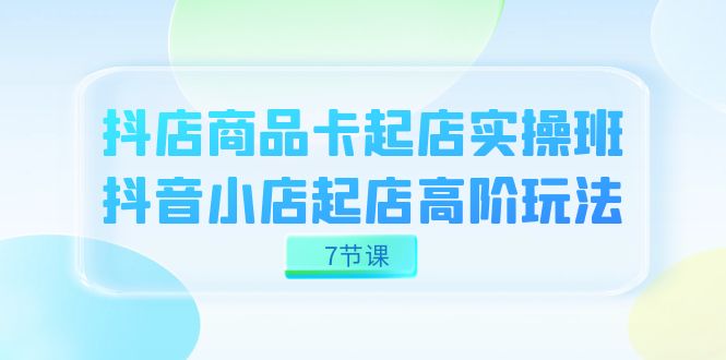 抖店-商品卡起店实战班，抖音小店起店高阶玩法（7节课）-创客一号