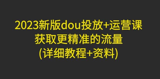 2023新版dou投放+运营课：获取更精准的流量(详细教程+资料)无水印-创客一号