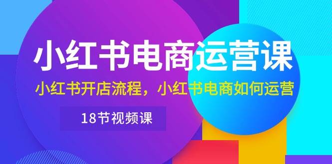 小红书·电商运营课：小红书开店流程，小红书电商如何运营（18节视频课）-创客一号