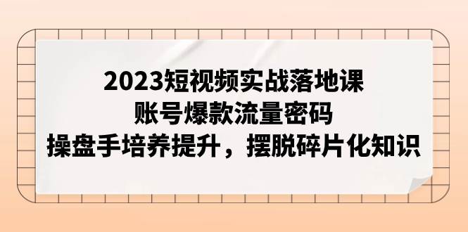 2023短视频实战落地课，账号爆款流量密码，操盘手培养提升，摆脱碎片化知识-创客一号