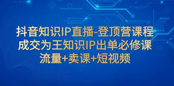 抖音知识IP直播-登顶营课程：成交为王知识IP出单必修课  流量+卖课+短视频-创客一号