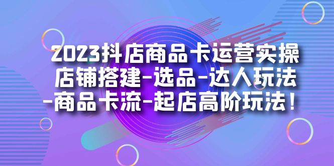 2023抖店商品卡运营实操：店铺搭建-选品-达人玩法-商品卡流-起店高阶玩玩-创客一号