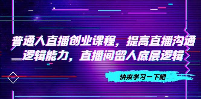 普通人直播创业课程，提高直播沟通逻辑能力，直播间留人底层逻辑（10节）-创客一号