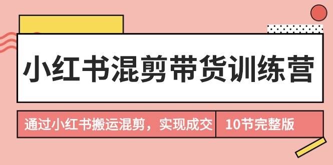 小红书混剪带货训练营，通过小红书搬运混剪，实现成交（10节课完结版）-创客一号