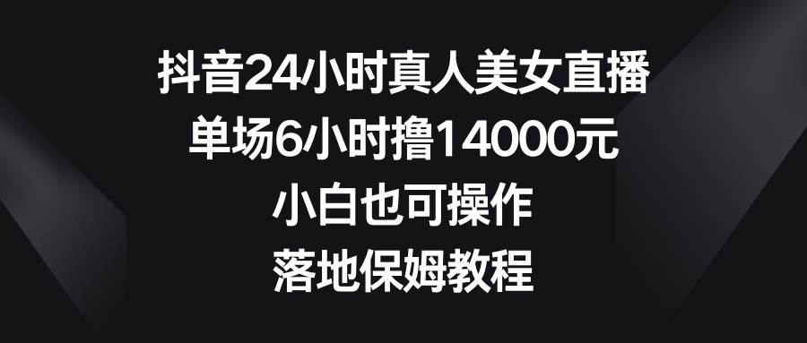 抖音24小时真人美女直播，单场6小时撸14000元，小白也可操作，落地保姆教程-创客一号
