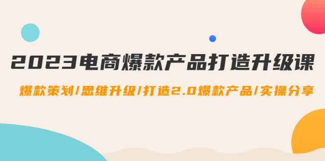 2023电商爆款产品打造升级课：爆款策划/思维升级/打造2.0爆款产品/【推荐】-创客一号