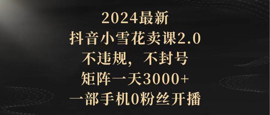 2024最新抖音小雪花卖课2.0 不违规 不封号 矩阵一天3000+一部手机0粉丝开播-创客一号