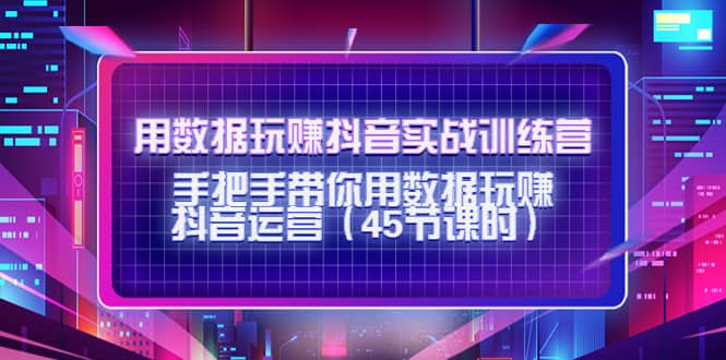 用数据玩赚抖音实战训练营：手把手带你用数据玩赚抖音运营（45节课时）-创客一号