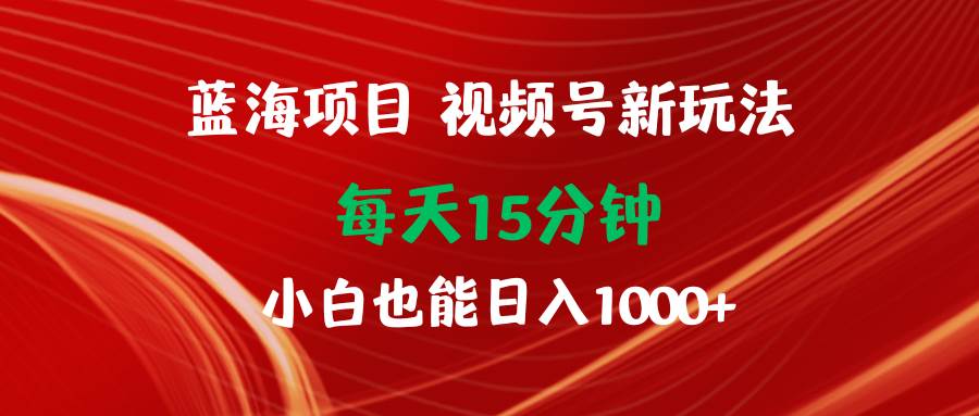 蓝海项目视频号新玩法 每天15分钟 小白也能日入1000+-创客一号