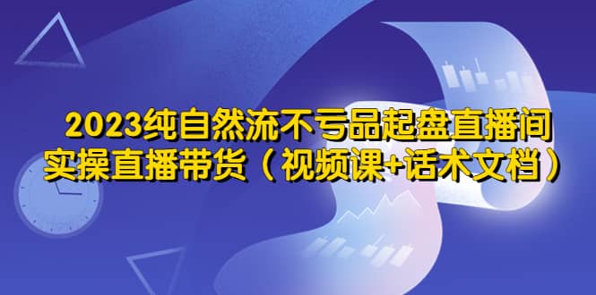 2023纯自然流不亏品起盘直播间，实操直播带货（视频课+话术文档）-创客一号