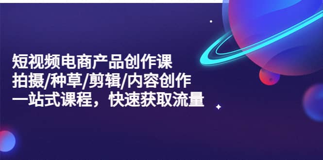 短视频电商产品创作课，拍摄/种草/剪辑/内容创作/一站式课程 快速获取流量-创客一号