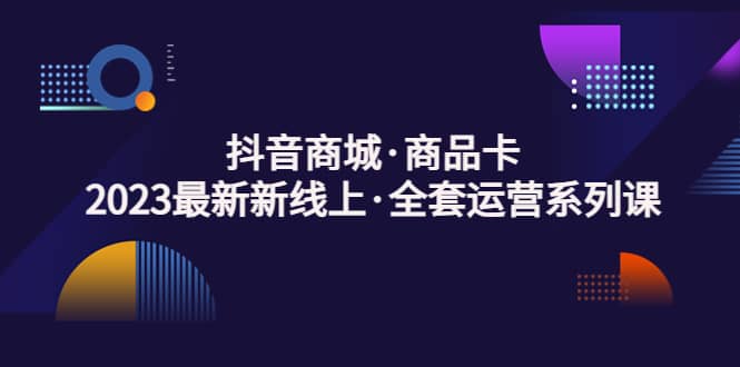 抖音商城·商品卡，2023最新新线上·全套运营系列课-创客一号