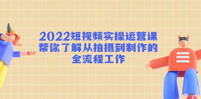 2022短视频实操运营课：帮你了解从拍摄到制作的全流程工作-创客一号