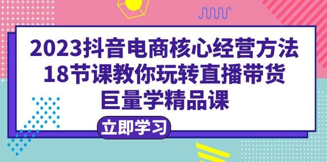 2023抖音电商核心经营方法：18节课教你玩转直播带货，巨量学精品课-创客一号