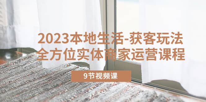 2023本地生活-获客玩法，全方位实体商家运营课程（9节视频课）-创客一号
