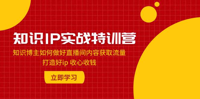 知识IP实战特训营：知识博主如何做好直播间内容获取流量 打造好ip 收心收钱-创客一号