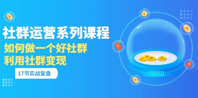 「社群运营系列课程」如何做一个好社群，利用社群变现（17节实战复盘）-创客一号