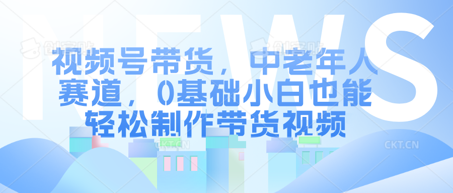 视频号带货，中老年人赛道，0基础小白也能轻松制作带货视频-创客一号