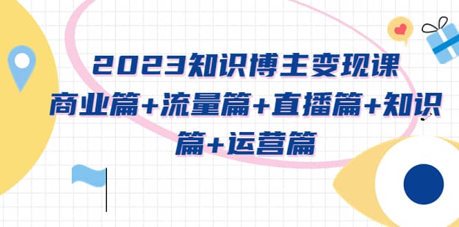 2023知识博主变现实战进阶课：商业篇+流量篇+直播篇+知识篇+运营篇-创客一号