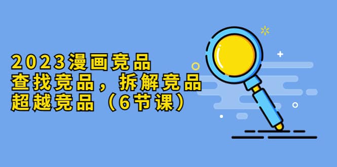 2023漫画竞品，查找竞品，拆解竞品，超越竞品（6节课）-创客一号