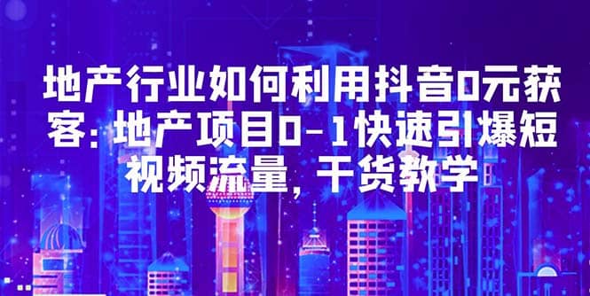 地产行业如何利用抖音0元获客：地产项目0-1快速引爆短视频流量，干货教学-创客一号