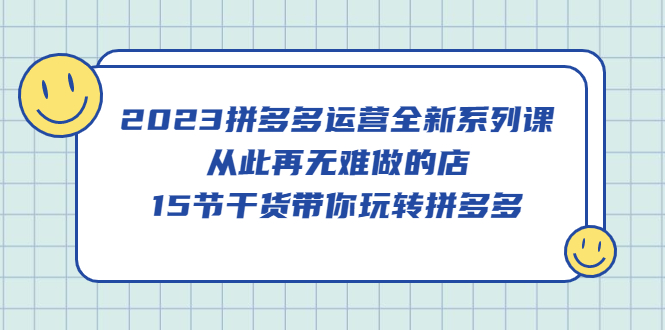 2023拼多多运营全新系列课，从此再无难做的店，15节干货带你玩转拼多多-创客一号