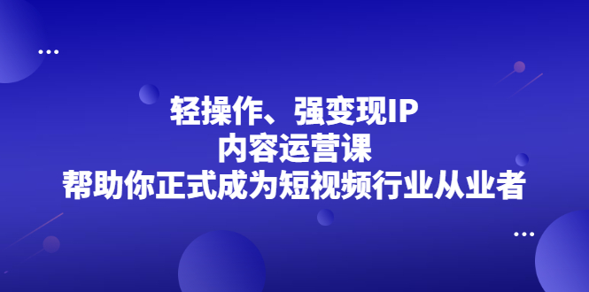 轻操作、强变现IP内容运营课，帮助你正式成为短视频行业从业者-创客一号