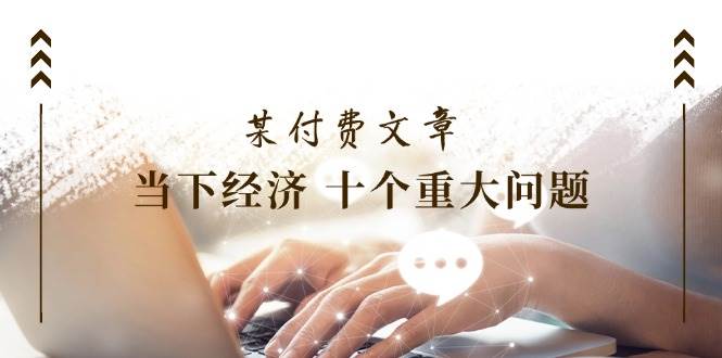 某付费文章《当下经济 十个重大问题》覆盖了大家关心的全部经济类话题-创客一号