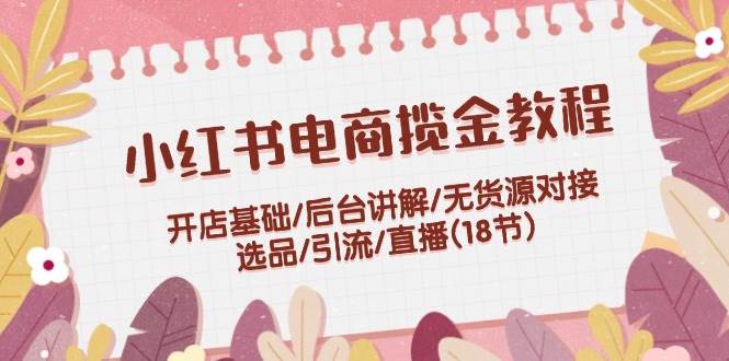 小红书电商揽金教程：开店基础/后台讲解/无货源对接/选品/引流/直播(18节)-创客一号