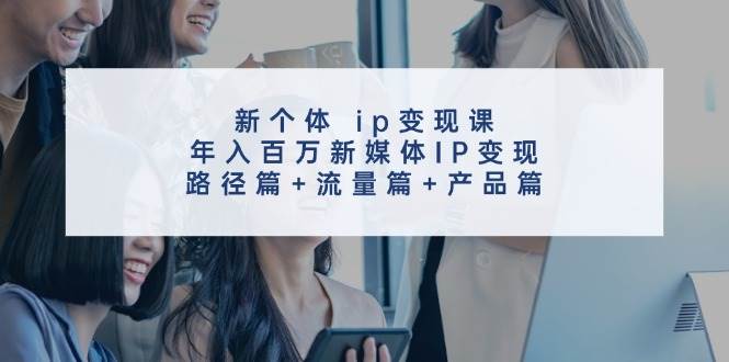 新个体 ip变现课，年入百万新媒体IP变现，路径篇+流量篇+产品篇-创客一号