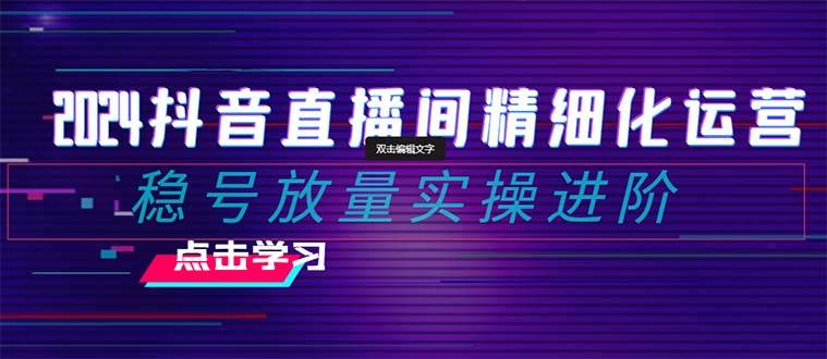 2024抖音直播间精细化运营：稳号放量实操进阶 选品/排品/起号/小店随心推/千川付费如何去投放-创客一号