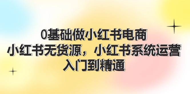 0基础做小红书电商，小红书无货源，小红书系统运营，入门到精通 (70节)-创客一号