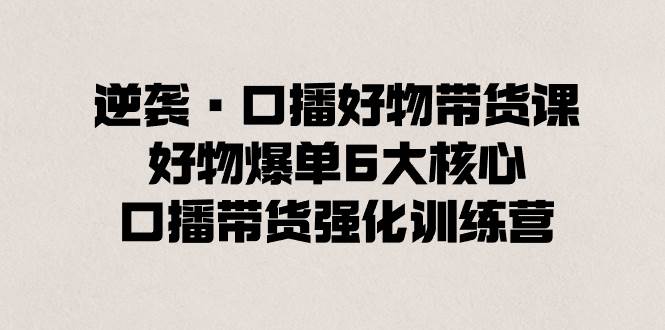 逆袭·口播好物带货课，好物爆单6大核心，口播带货强化训练营-创客一号