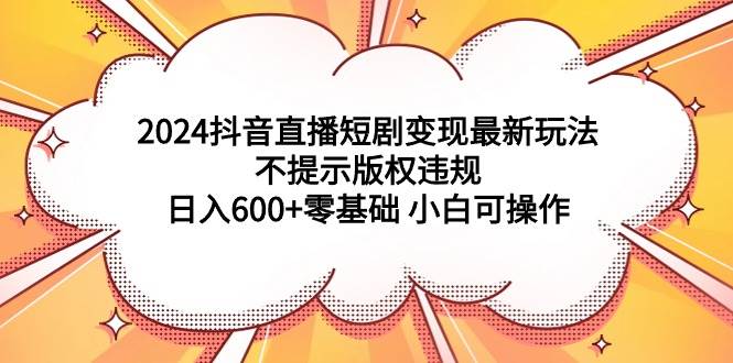 2024抖音直播短剧变现最新玩法，不提示版权违规 日入600+零基础 小白可操作-创客一号