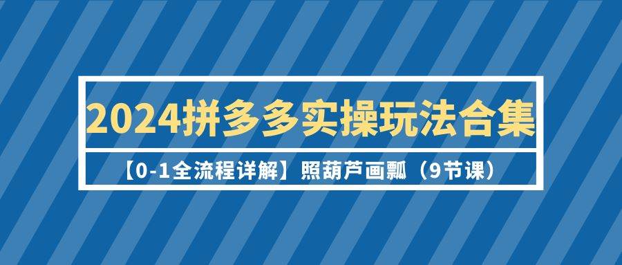 2024拼多多实操玩法合集【0-1全流程详解】照葫芦画瓢（9节课）-创客一号