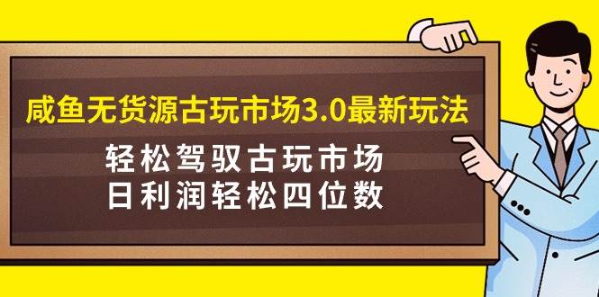 咸鱼无货源古玩市场3.0最新玩法，轻松驾驭古玩市场，日利润轻松四位数！…-创客一号