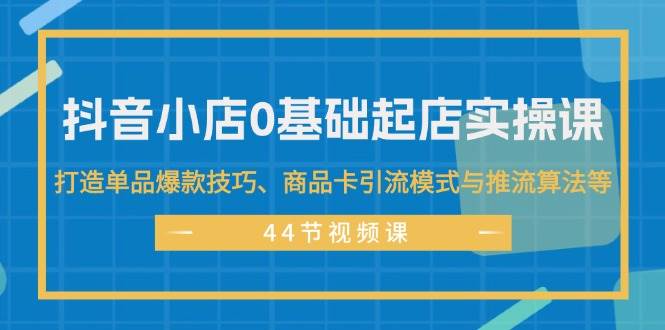 抖音小店0基础起店实操课，打造单品爆款技巧、商品卡引流模式与推流算法等-创客一号