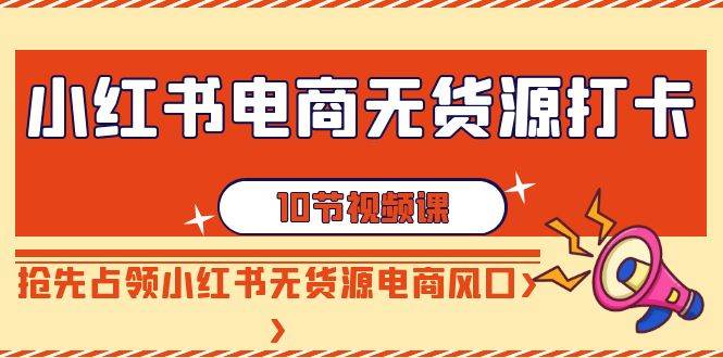 小红书电商-无货源打卡，抢先占领小红书无货源电商风口（10节课）-创客一号