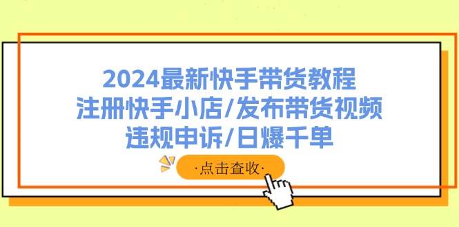 2024最新快手带货教程：注册快手小店/发布带货视频/违规申诉/日爆千单-创客一号