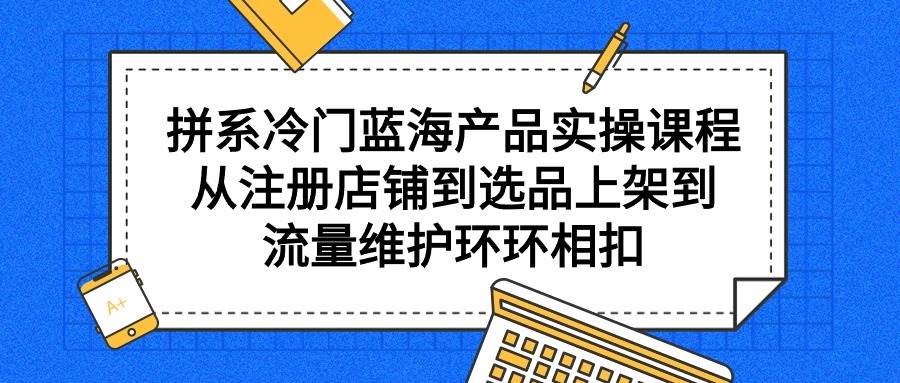 拼系冷门蓝海产品实操课程，从注册店铺到选品上架到流量维护环环相扣-创客一号