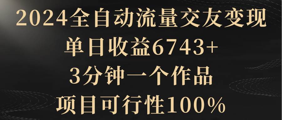 2024全自动流量交友变现，单日收益6743+，3分钟一个作品，项目可行性100%-创客一号