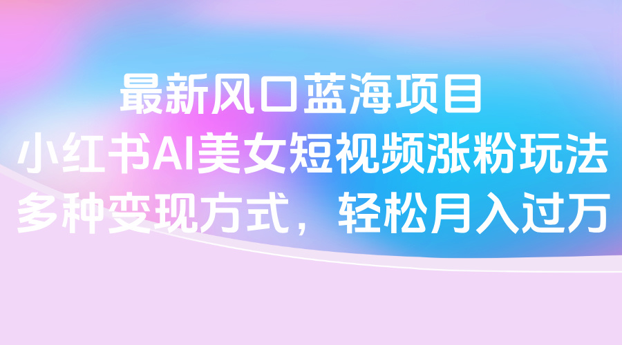 最新风口蓝海项目，小红书AI美女短视频涨粉玩法，多种变现方式轻松月入过万-创客一号