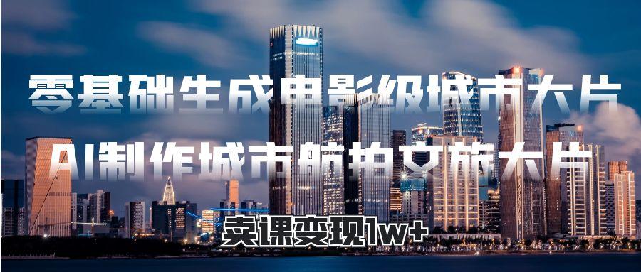 零基础生成电影级城市大片，AI制作城市航拍文旅大片，卖课变现1w+-创客一号